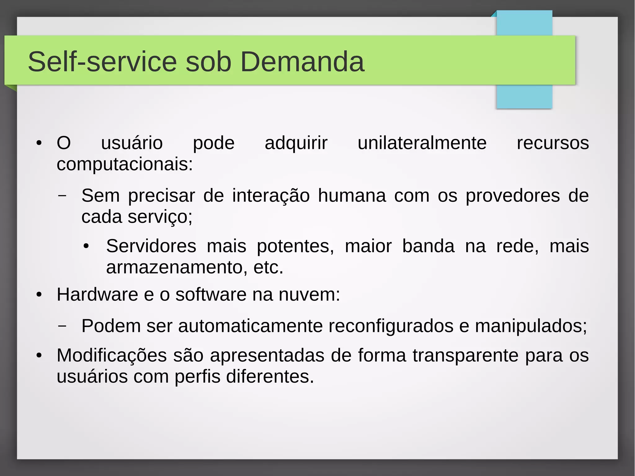 Self-service sob Demanda
● O usuário pode adquirir unilateralmente recursos
computacionais:
– Sem precisar de interação humana com os provedores de
cada serviço;
● Servidores mais potentes, maior banda na rede, mais
armazenamento, etc.
● Hardware e o software na nuvem:
– Podem ser automaticamente reconfigurados e manipulados;
● Modificações são apresentadas de forma transparente para os
usuários com perfis diferentes.
 