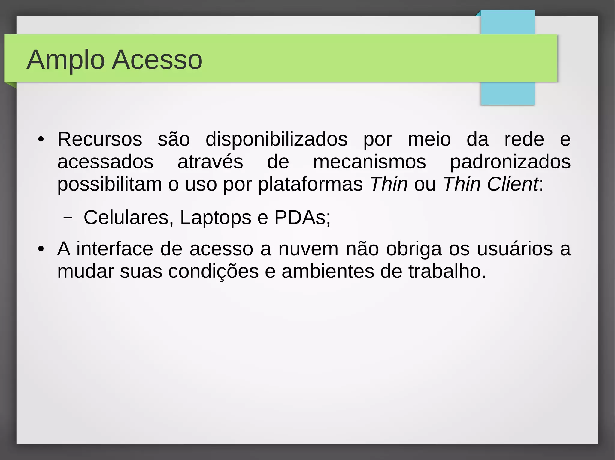 Amplo Acesso
● Recursos são disponibilizados por meio da rede e
acessados através de mecanismos padronizados
possibilitam o uso por plataformas Thin ou Thin Client:
– Celulares, Laptops e PDAs;
● A interface de acesso a nuvem não obriga os usuários a
mudar suas condições e ambientes de trabalho.
 