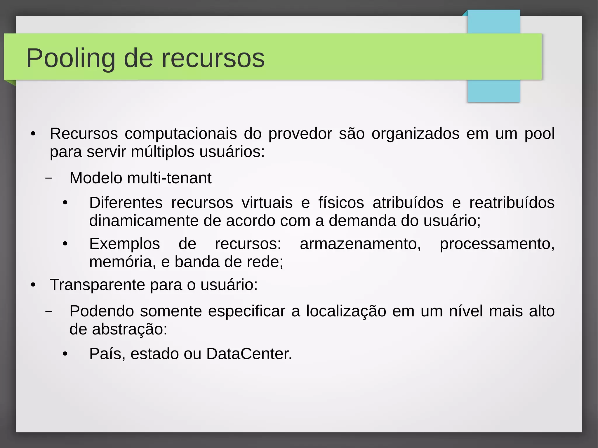 Pooling de recursos
● Recursos computacionais do provedor são organizados em um pool
para servir múltiplos usuários:
– Modelo multi-tenant
● Diferentes recursos virtuais e físicos atribuídos e reatribuídos
dinamicamente de acordo com a demanda do usuário;
● Exemplos de recursos: armazenamento, processamento,
memória, e banda de rede;
● Transparente para o usuário:
– Podendo somente especificar a localização em um nível mais alto
de abstração:
● País, estado ou DataCenter.
 