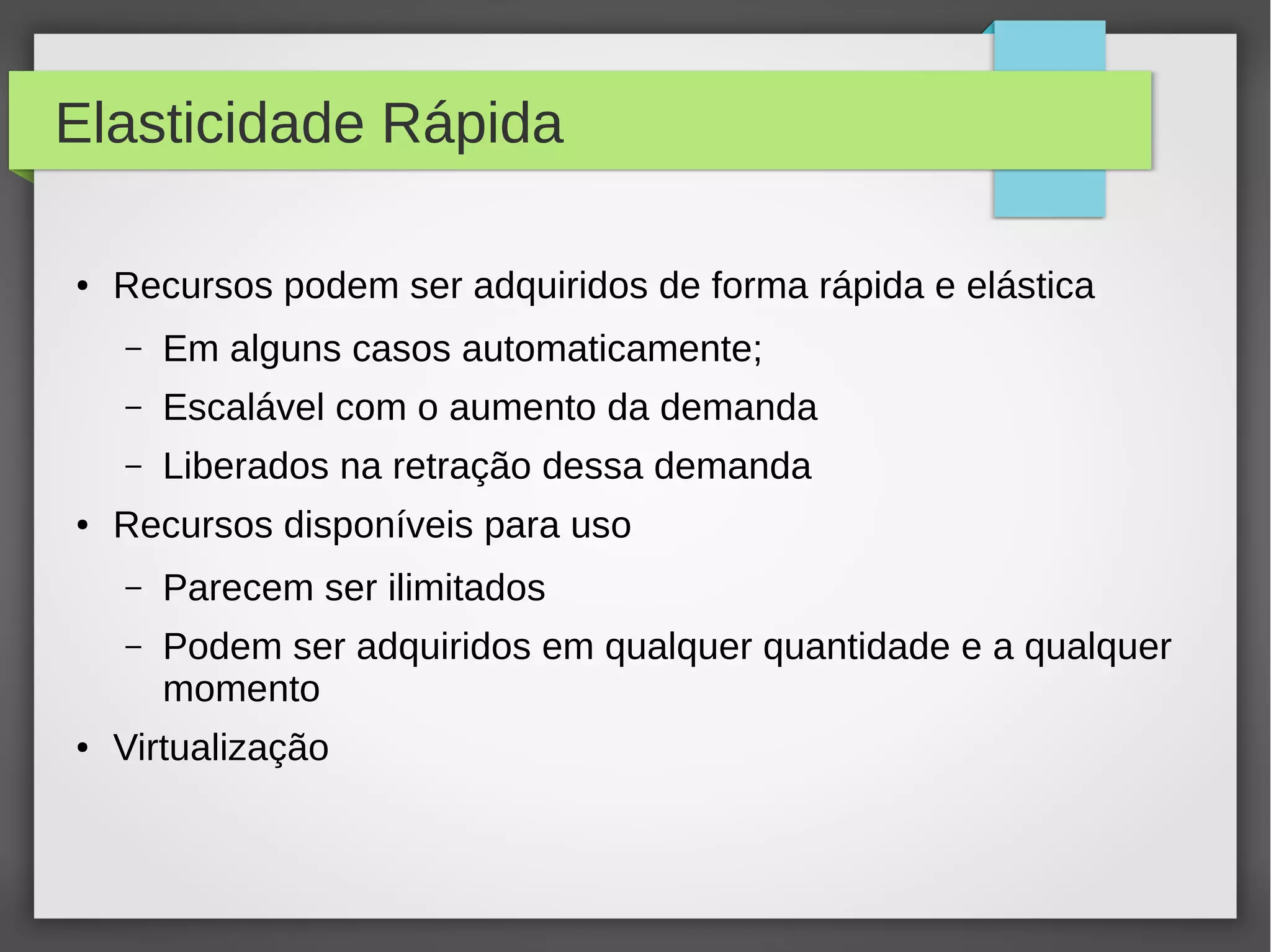 Elasticidade Rápida
● Recursos podem ser adquiridos de forma rápida e elástica
– Em alguns casos automaticamente;
– Escalável com o aumento da demanda
– Liberados na retração dessa demanda
● Recursos disponíveis para uso
– Parecem ser ilimitados
– Podem ser adquiridos em qualquer quantidade e a qualquer
momento
● Virtualização
 