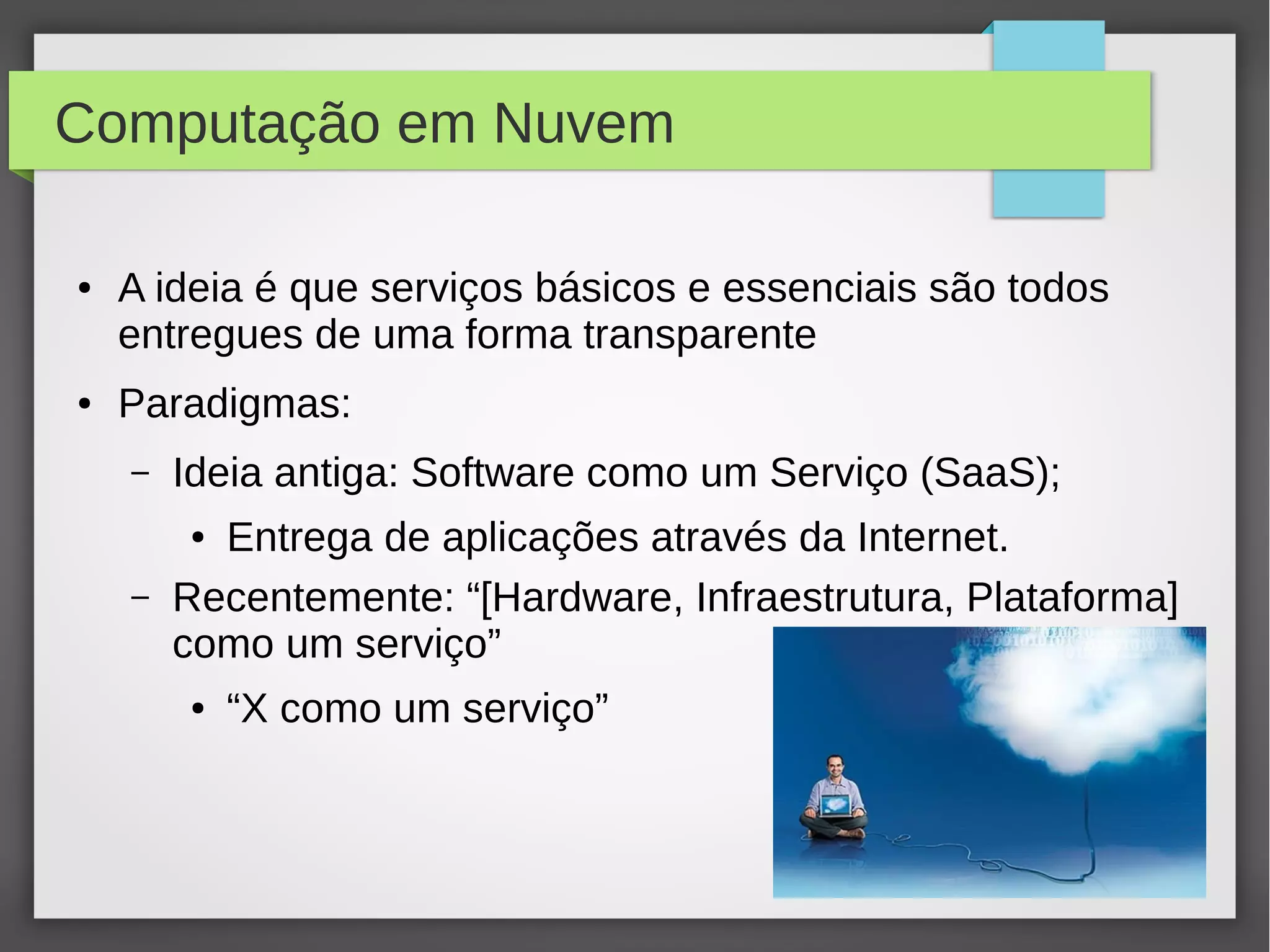Computação em Nuvem
● A ideia é que serviços básicos e essenciais são todos
entregues de uma forma transparente
● Paradigmas:
– Ideia antiga: Software como um Serviço (SaaS);
● Entrega de aplicações através da Internet.
– Recentemente: “[Hardware, Infraestrutura, Plataforma]
como um serviço”
● “X como um serviço”
 