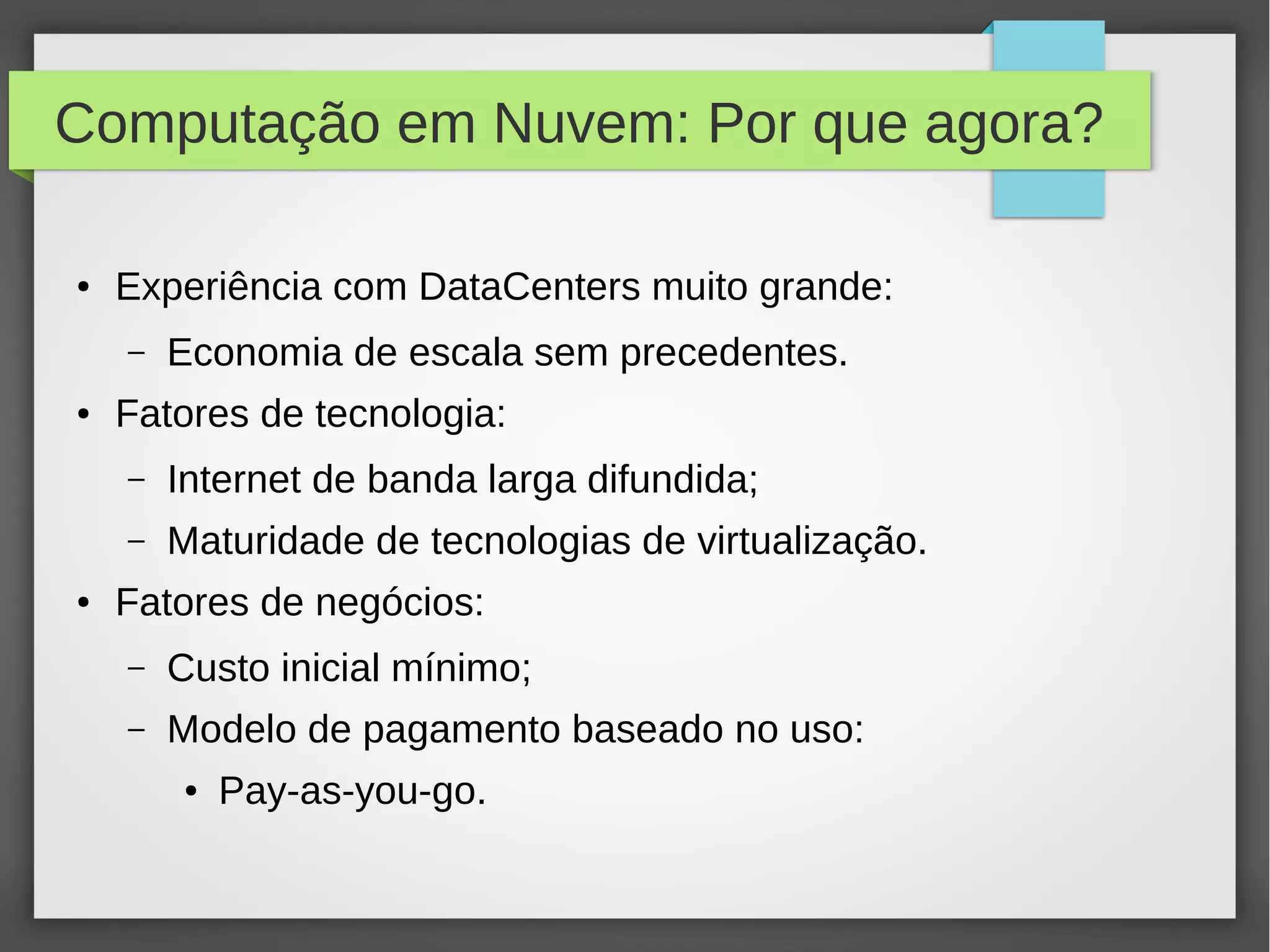 Computação em Nuvem: Por que agora?
● Experiência com DataCenters muito grande:
– Economia de escala sem precedentes.
● Fatores de tecnologia:
– Internet de banda larga difundida;
– Maturidade de tecnologias de virtualização.
● Fatores de negócios:
– Custo inicial mínimo;
– Modelo de pagamento baseado no uso:
● Pay-as-you-go.
 