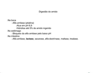 Digestão do amido 
Na boca 
Alfa amilase (ptialina) 
Atua em pH 6,9 
Hidrolisa até 5% de amido ingerido 
No estômago 
Bloqueio da alfa amilase pelo baixo pH 
No intestino 
Alfa amilase, lactase, sacarase, alfa-dextrinase, maltase, trealase. 
 