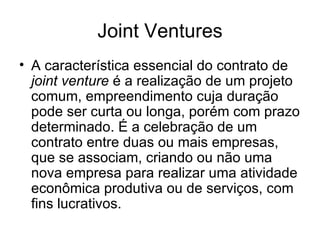 Joint Ventures A característica essencial do contrato de  joint venture  é a realização de um projeto comum, empreendimento cuja duração pode ser curta ou longa, porém com prazo determinado. É a celebração de um contrato entre duas ou mais empresas, que se associam, criando ou não uma nova empresa para realizar uma atividade econômica produtiva ou de serviços, com fins lucrativos. 