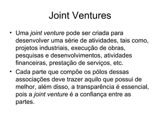 Joint Ventures Uma  joint venture  pode ser criada para desenvolver uma série de atividades, tais como, projetos industriais, execução de obras, pesquisas e desenvolvimentos, atividades financeiras, prestação de serviços, etc. Cada parte que compõe os pólos dessas associações deve trazer aquilo que possui de melhor, além disso, a transparência é essencial, pois a  joint venture  é a confiança entre as partes. 