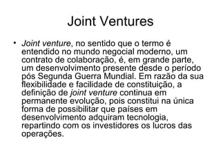 Joint Ventures Joint venture , no sentido que o termo é entendido no mundo negocial moderno, um contrato de colaboração, é, em grande parte, um desenvolvimento presente desde o período pós Segunda Guerra Mundial. Em razão da sua flexibilidade e facilidade de constituição, a definição de  joint venture  continua em permanente evolução, pois constitui na única forma de possibilitar que países em desenvolvimento adquiram tecnologia, repartindo com os investidores os lucros das operações. 
