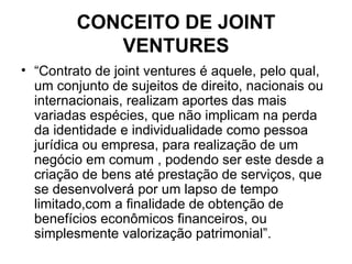 CONCEITO DE JOINT VENTURES “ Contrato de joint ventures é aquele, pelo qual, um conjunto de sujeitos de direito, nacionais ou internacionais, realizam aportes das mais variadas espécies, que não implicam na perda da identidade e individualidade como pessoa jurídica ou empresa, para realização de um negócio em comum , podendo ser este desde a criação de bens até prestação de serviços, que se desenvolverá por um lapso de tempo limitado,com a finalidade de obtenção de benefícios econômicos financeiros, ou simplesmente valorização patrimonial”. 