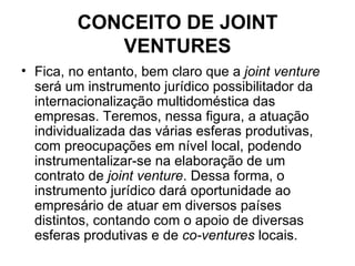 CONCEITO DE JOINT VENTURES Fica, no entanto, bem claro que a  joint venture  será um instrumento jurídico possibilitador da internacionalização multidoméstica das empresas. Teremos, nessa figura, a atuação individualizada das várias esferas produtivas, com preocupações em nível local, podendo instrumentalizar-se na elaboração de um contrato de  joint venture . Dessa forma, o instrumento jurídico dará oportunidade ao empresário de atuar em diversos países distintos, contando com o apoio de diversas esferas produtivas e de  co-ventures  locais. 