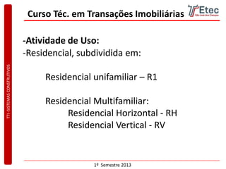 TTI-SISTEMASCONSTRUTIVOS
1º Semestre 2013
Curso Téc. em Transações Imobiliárias
-Atividade de Uso:
-Residencial, subdividida em:
Residencial unifamiliar – R1
Residencial Multifamiliar:
Residencial Horizontal - RH
Residencial Vertical - RV
 