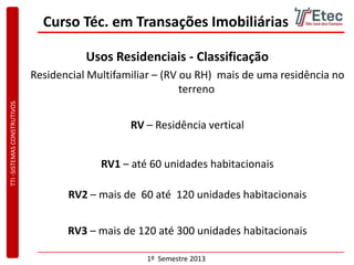 TTI-SISTEMASCONSTRUTIVOS
1º Semestre 2013
Curso Téc. em Transações Imobiliárias
Usos Residenciais - Classificação
Residencial Multifamiliar – (RV ou RH) mais de uma residência no
terreno
RV1 – até 60 unidades habitacionais
RV2 – mais de 60 até 120 unidades habitacionais
RV3 – mais de 120 até 300 unidades habitacionais
RV – Residência vertical
 