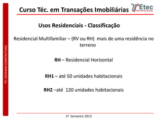 TTI-SISTEMASCONSTRUTIVOS
1º Semestre 2013
Curso Téc. em Transações Imobiliárias
Usos Residenciais - Classificação
Residencial Multifamiliar – (RV ou RH) mais de uma residência no
terreno
RH1 – até 50 unidades habitacionais
RH2 –até 120 unidades habitacionais
RH – Residencial Horizontal
 
