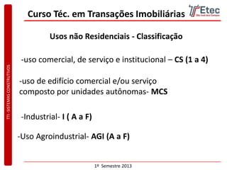 TTI-SISTEMASCONSTRUTIVOS
1º Semestre 2013
Curso Téc. em Transações Imobiliárias
Usos não Residenciais - Classificação
-uso comercial, de serviço e institucional – CS (1 a 4)
-uso de edifício comercial e/ou serviço
composto por unidades autônomas- MCS
-Uso Agroindustrial- AGI (A a F)
-Industrial- I ( A a F)
 