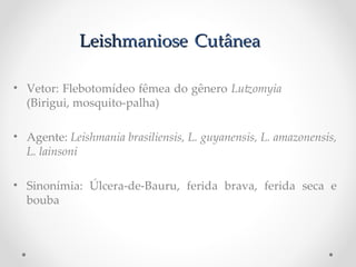 LeishLeishmaniosemaniose CutâneaCutânea
• Vetor: Flebotomídeo fêmea do gênero Lutomyia P
(Birigui, mosquito-palha)
• Agente: Leishmania Pbrasiliensis, PL. Pguyanensis, PL. Pamazonensis, P
L. Plainsoni
• Sinonímia: Úlcera-de-Bauru, ferida brava, ferida seca e
bouba
 
