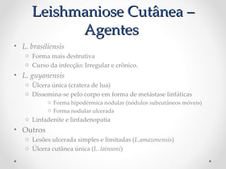 Leishmaniose Cutânea –Leishmaniose Cutânea –
AgentesAgentes
• L. Pbrasiliensis
o Forma mais destrutiva
o Curso da infecção: Irregular e crônico.
• L. guyanensis
o Ülcera única (cratera de lua)
o Dissemina-se pelo corpo em forma de metástase linfáticas
o Forma hipodérmica nodular (nódulos subcutâneos móveis)
o Forma nodular ulcerada
o Linfadenite e linfadenopatia
• Outros
o Lesões ulcerada simples e limitadas (L.amazonensis)
o Úlcera cutânea única (L. Plainsoni)
 