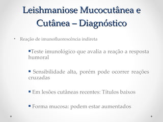 Leishmaniose Mucocutânea eLeishmaniose Mucocutânea e
Cutânea – DiagnósticoCutânea – Diagnóstico
• Reação de imunofuorescência indireta
Teste imunológico que avalia a reação a resposta
humoral
 Sensibilidade alta, porém pode ocorrer reações
cruzadas
 Em lesões cutâneas recentes: Títulos baixos
 Forma mucosa: podem estar aumentados
 