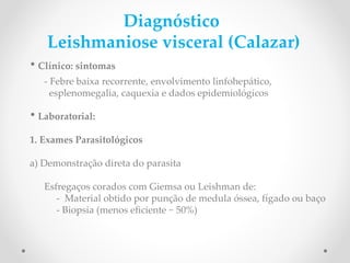Diagnóstico
Leishmaniose visceral (Calazar)
• Clínico: sintomas
- Febre baixa recorrente, envolvimento linfohepático,
esplenomegalia, caquexia e dados epidemiológicos
• Laboratorial:
1. Exames Parasitológicos
a) Demonstração direta do parasita
Esfregaços corados com Giemsa ou Leishman de:
- Material obtido por punção de medula óssea, fígado ou baço
- Biopsia (menos efciente ~ 50%)
encontrar a forma amastigota
 