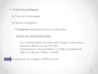 2. Testes Imunológicos
a) Teste de Montenegro
b) Testes sorológicos
•Antígenos (parasitas inteiros, inativados)
- Reação de aglutinação direta
Cave: Reatividade cruzada com Chagas e tuberculose
Visualiza títulos até de 1:51.200
Leishmaniose visceral título > 1:1.600 (sensibilidade
100%) no Brasil o título > 1:6.400
c) Detecção do antígeno rK39 na urina
aprença de antígenos
 