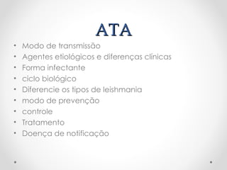 ATAATA
• Modo de transmissão
• Agentes etiológicos e diferenças clínicas
• Forma infectante
• ciclo biológico
• Diferencie os tipos de leishmania
• modo de prevenção
• controle
• Tratamento
• Doença de notificação
pesquisar !!!!
 