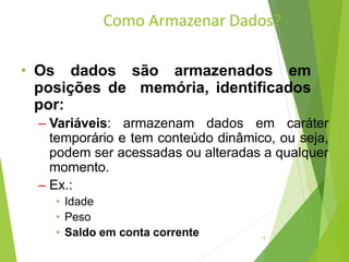 Como Armazenar Dados?
13
• Os dados são armazenados em
posições de memória, identificados
por:
– Variáveis: armazenam dados em caráter
temporário e tem conteúdo dinâmico, ou seja,
podem ser acessadas ou alteradas a qualquer
momento.
– Ex.:
• Idade
• Peso
• Saldo em conta corrente
 