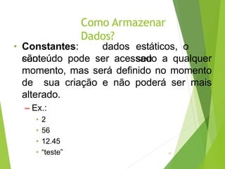 Como Armazenar
Dados?
14
• Constantes:
são
dados estáticos, o
seu
conteúdo pode ser acessado a qualquer
momento, mas será definido no momento
de sua criação e não poderá ser mais
alterado.
– Ex.:
• 2
• 56
• 12.45
• “teste”
 
