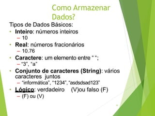 Como Armazenar
Dados?
16
Tipos de Dados Básicos:
• Inteiro: números inteiros
– 10
• Real: números fracionários
– 10.76
• Caractere: um elemento entre “ “;
– “3”, “a”
• Conjunto de caracteres (String): vários
caracteres juntos
– “informática”, “1234”,“asdsdsad123”
• Lógico: verdadeiro (V)ou falso (F)
– (F) ou (V)
 