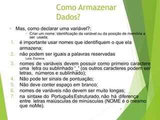 Como Armazenar
Dados?
18
• Mas, como declarar uma variável?:
• Criar um nome: identificação da variável ou da posição de memória a
ser usada;
1. é importante usar nomes que identifiquem o que ela
armazena;
2. não podem ser iguais a palavras reservadas
Leia, Escreva.
3. nomes de variáveis devem possuir como primeiro caractere
uma letra ou sublinhado '_' (os outros caracteres podem ser
letras, números e sublinhado);
4. Não pode ter sinais de pontuação;
5. Não deve conter espaço em branco;
6. nomes de variáveis não devem ser muito longas;
7. na sintaxe do PortuguêsEstruturado, não há diferença
entre letras maiúsculas de minúsculas (NOME é o mesmo
que noMe).
 