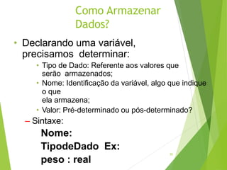 Como Armazenar
Dados?
20
• Declarando uma variável,
precisamos determinar:
• Tipo de Dado: Referente aos valores que
serão armazenados;
• Nome: Identificação da variável, algo que indique
o que
ela armazena;
• Valor: Pré-determinado ou pós-determinado?
– Sintaxe:
Nome:
TipodeDado Ex:
peso : real
 