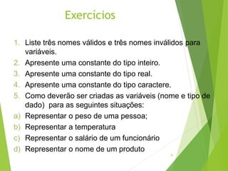 Exercícios
21
1. Liste três nomes válidos e três nomes inválidos para
variáveis.
2. Apresente uma constante do tipo inteiro.
3. Apresente uma constante do tipo real.
4. Apresente uma constante do tipo caractere.
5. Como deverão ser criadas as variáveis (nome e tipo de
dado) para as seguintes situações:
a) Representar o peso de uma pessoa;
b) Representar a temperatura
c) Representar o salário de um funcionário
d) Representar o nome de um produto
 