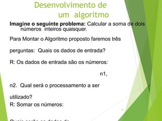 Desenvolvimento de
um algoritmo
23
Imagine o seguinte problema: Calcular a soma de dois
números inteiros quaisquer.
Para Montar o Algoritmo proposto faremos três
perguntas: Quais os dados de entrada?
R: Os dados de entrada são os números:
n1,
n2. Qual será o processamento a ser
utilizado?
R: Somar os números:
 
