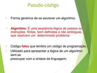 Pseudo-código
24
• Forma genérica de se escrever um algoritmo;
• Algoritmo: É uma seqüência lógica de passos ou
instruções finitas, bem definidas e não ambíguas,
que resolvem um determinado problema.
• Código falso que lembra um código de programação.
• Utilizado para apresentar a lógica de um algoritmo
sem se
preocupar com a sintaxe da linguagem;
 