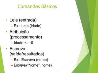 Comandos Básicos
25
• Leia (entrada)
– Ex.: Leia (idade)
• Atribuição
(processamento)
– Idade <- 10
• Escreva
(saída/resultados)
– Ex.: Escreva (nome)
– Escreva(“Nome”, nome)
 