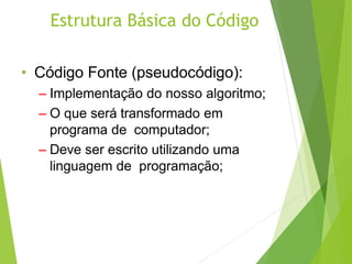 Estrutura Básica do Código
• Código Fonte (pseudocódigo):
– Implementação do nosso algoritmo;
– O que será transformado em
programa de computador;
– Deve ser escrito utilizando uma
linguagem de programação;
 