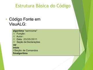 Estrutura Básica do Código
• Código Fonte em
VisuALG:
algoritmo "semnome"
/ / Função:
/ / Autor :
/ / Data : 23/05/2011
/ / Seção de Declarações
var
inicio
//Seção de Comandos
fimalgoritmo
 