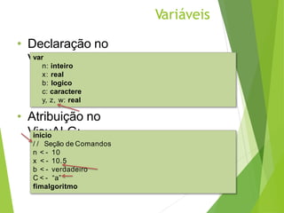 Variáveis
• Declaração no
VisuALG:
• Atribuição no
VisuALG:
var
n: inteiro
x: real
b: logico
c: caractere
y, z, w: real
inicio
/ / Seção de Comandos
n < - 10
x < - 10.5
b < - verdadeiro
C < - “a”
fimalgoritmo
 