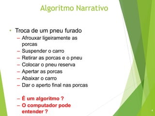 Algoritmo Narrativo
4
• Troca de um pneu furado
– Afrouxar ligeiramente as
porcas
– Suspender o carro
– Retirar as porcas e o pneu
– Colocar o pneu reserva
– Apertar as porcas
– Abaixar o carro
– Dar o aperto final nas porcas
– É um algoritmo ?
– O computador pode
entender ?
 