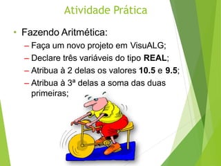 Atividade Prática
• Fazendo Aritmética:
– Faça um novo projeto em VisuALG;
– Declare três variáveis do tipo REAL;
– Atribua à 2 delas os valores 10.5 e 9.5;
– Atribua à 3ª delas a soma das duas
primeiras;
 