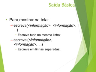 Saída Básica
• Para mostrar na tela:
– escreva(<informação>, <informação>,
...)
• Escreve tudo na mesma linha;
– escreval(<informação>,
<informação>, ...)
• Escreve em linhas separadas;
 