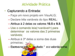 Atividade Prática
• Capturando a Entrada:
– Faça um novo projeto em VisuALG;
– Declare três variáveis do tipo REAL;
– Atribua à 2 delas os valores 10.5 e 9.5;
– Use o comando leia(<variável>) para
determinar os valores das 2 primeiras
variáveis;
– Atribua à 3ª delas a soma das duas
primeiras;
– Escrevana tela: “Resultado: “ e o valorda soma;
 