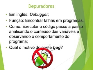 Depuradores
• Em inglês: Debugger;
• Função: Encontrar falhas em programas;
• Como: Executar o código passo a passo
analisando o conteúdo das variáveis e
observando o comportamento do
programa;
• Qual o motivo do nome bug?
 