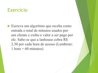 Exercício
 Escreva um algoritmo que receba como
entrada o total de minutos usados por
um cliente e exiba o valor a ser pago por
ele. Sabe-se que a lanhouse cobra R$
2,30 por cada hora de acesso (Lembrete:
1 hora = 60 minutos).
 