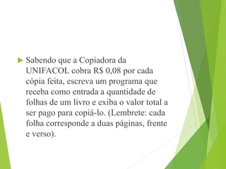  Sabendo que a Copiadora da
UNIFACOL cobra R$ 0,08 por cada
cópia feita, escreva um programa que
receba como entrada a quantidade de
folhas de um livro e exiba o valor total a
ser pago para copiá-lo. (Lembrete: cada
folha corresponde a duas páginas, frente
e verso).
 