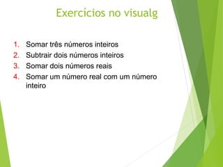 Exercícios no visualg
1. Somar três números inteiros
2. Subtrair dois números inteiros
3. Somar dois números reais
4. Somar um número real com um número
inteiro
 