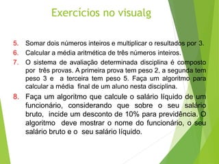 Exercícios no visualg
5. Somar dois números inteiros e multiplicar o resultados por 3.
6. Calcular a média aritmética de três números inteiros.
7. O sistema de avaliação determinada disciplina é composto
por três provas. A primeira prova tem peso 2, a segunda tem
peso 3 e a terceira tem peso 5. Faça um algoritmo para
calcular a média final de um aluno nesta disciplina.
8. Faça um algoritmo que calcule o salário líquido de um
funcionário, considerando que sobre o seu salário
bruto, incide um desconto de 10% para previdência. O
algoritmo deve mostrar o nome do funcionário, o seu
salário bruto e o seu salário líquido.
 