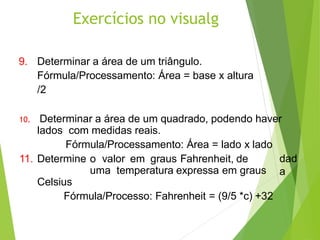 Exercícios no visualg
9. Determinar a área de um triângulo.
Fórmula/Processamento: Área = base x altura
/2
10. Determinar a área de um quadrado, podendo haver
lados com medidas reais.
Fórmula/Processamento: Área = lado x lado
dad
a
11. Determine o valor em graus Fahrenheit, de
uma temperatura expressa em graus
Celsius
Fórmula/Processo: Fahrenheit = (9/5 *c) +32
 