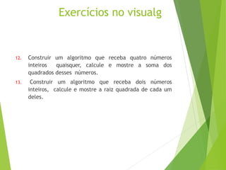 Exercícios no visualg
12. Construir um algoritmo que receba quatro números
inteiros quaisquer, calcule e mostre a soma dos
quadrados desses números.
13. Construir um algoritmo que receba dois números
inteiros, calcule e mostre a raiz quadrada de cada um
deles.
 