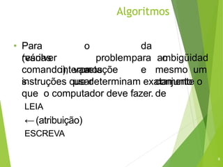 Algoritmos
6
• Para
resolver
o
problem
a
da
ambigüidad
e
(várias
interpretaçõe
s
comando), vamos
usar
para o
mesmo um
conjunto
de
instruções que determinam exatamente o
que o computador deve fazer.
LEIA
←(atribuição)
ESCREVA
 
