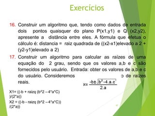 16. Construir um algoritmo que, tendo como dados de entrada
dois pontos quaisquer do plano P(x1,y1) e Q (x2,y2),
apresente a distância entre eles. A fórmula que efetua o
cálculo é: distancia = raiz quadrada de ((x2-x1)elevado a 2 +
(y2-y1)elevado a 2)
17. Construir um algoritmo para calcular as raízes de uma
equação do 2 grau, sendo que os valores a,b e c são
fornecidos pelo usuário. Entrada: obter os valores de a,b e c
do usuário. Consideremos somente a obtenção de raízes
reais.
X1= ((-b + raizq (b^2 – 4*a*C)
)/(2*a))
X2 = ((-b - raizq (b^2 – 4*a*C))
/(2*a))
Exercícios
62
 