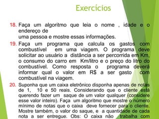 18. Faça um algoritmo que leia o nome , idade e o
endereço de
uma pessoa e mostre essas informações.
19. Faça um programa que calcula os gastos com
combustível em uma viagem. O programa deve
solicitar ao usuário a distância a ser percorrida em Km,
o consumo do carro em Km/litro e o preço do litro do
combustível. Como resposta o programa deverá
informar qual o valor em R$ a ser gasto com
combustível na viagem.
20. Suponha que um caixa eletrônico disponha apenas de notas
de 1, 10 e 50 reais. Considerando que o cliente está
querendo fazer um saque de um valor qualquer (considere
esse valor inteiro). Faça um algoritmo que mostre o número
mínimo de notas que o caixa deve fornecer para o cliente.
Mostre também, o valor do saque, e a quantidade de cada
nota a ser entregue. Obs: O caixa não trabalha com
Exercícios
63
 