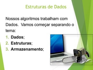 Estruturas de Dados
Nossos algoritmos trabalham com
Dados. Vamos começar separando o
tema:
1. Dados;
2. Estruturas;
3. Armazenamento;
 