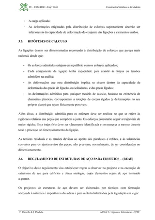 FE – UEM/DECi - Eng.ª Civil Construções Metálicas e de Madeira
F. Ricardo & J. Pindula AULA 3 - Ligacoes. Introducao - 9/12
- A carga aplicada;
- As deformações originadas pela distribuição de esforços supostamente deverão ser
inferiores às da capacidade de deformação do conjunto das ligações e elementos unidos.
3.5. HIPÓTESES DE CALCULO
As ligações devem ser dimensionadas recorrendo à distribuição de esforços que pareça mais
racional, desde que:
- Os esforços admitidos estejam em equilíbrio com os esforços aplicados;
- Cada componente da ligação tenha capacidade para resistir às forças ou tensões
admitidos na análise;
- As deformações que essa distribuição implica se situem dentro da capacidade de
deformação das peças de ligação, ou soldaduras, e das peças ligadas;
- As deformações admitidas para qualquer modelo de cálculo, baseado na existência de
charneiras plásticas, correspondam a rotações de corpos rígidos (e deformações no seu
próprio plano) que sejam fisicamente possíveis.
Além disso, a distribuição admitida para os esforços deve ser realista no que se refere às
rigidezes relativas das peças que compõem a junta. Os esforços procurarão seguir a trajectória de
maior rigidez. Esta trajectória deve ser claramente identificada e permanecer a mesma durante
todo o processo de dimensionamento da ligação.
As tensões residuais e as tensões devidas ao aperto dos parafusos e rebites, e às tolerâncias
correntes para os ajustamentos das peças, não precisam, normalmente, de ser consideradas no
dimensionamento.
3.6. REGULAMENTO DE ESTRUTURAS DE AÇO PARA EDIFÍCIOS – (REAE)
O objectivo deste regulamento visa estabelecer regras a observar no projecto e na execução de
estruturas de aço para edifícios e obras análogas, cujos elementos sejam de aço laminado
a quente.
Os projectos de estruturas de aço devem ser elaborados por técnicos com formação
adequada à natureza e importância das obras e para o efeito habilitados pela legislação em vigor.
 